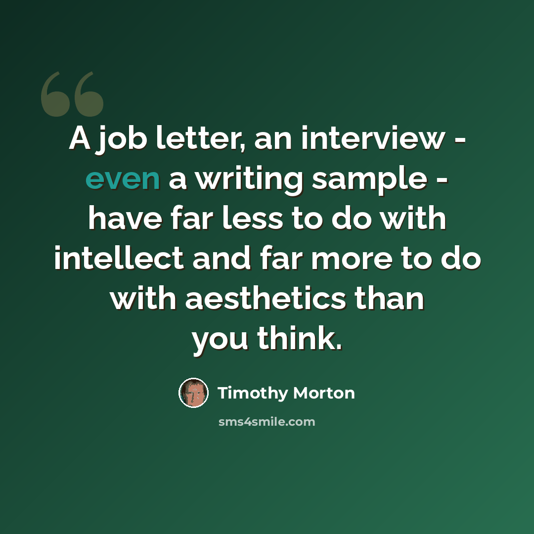 “A job letter, an interview - even a writing sample - have far less to do with intellect and far more to do with aesthetics than you think.” quote by Timothy Morton