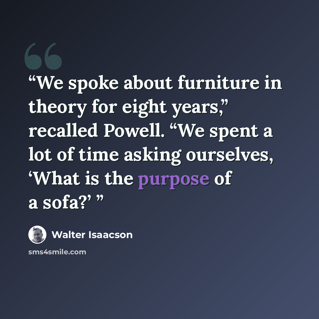 “We spoke about furniture in theory for eight years,” recalled Powell. “We spent a lot of time asking ourselves, ‘What is the purpose of a sofa?’” quote by Walter Isaacson