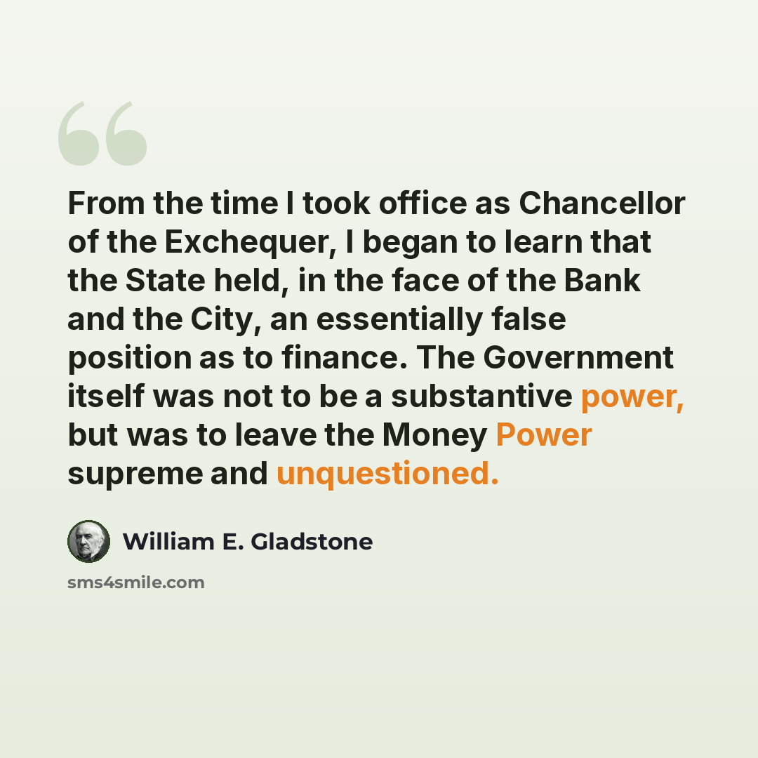 “From the time I took office as Chancellor of the Exchequer, I began to learn that the State held, in the face of the Bank and the City, an essentially false position as to finance. The Government itself was not to be a substantive power, but was to leave the Money Power supreme and unquestioned.” quote by William E. Gladstone
