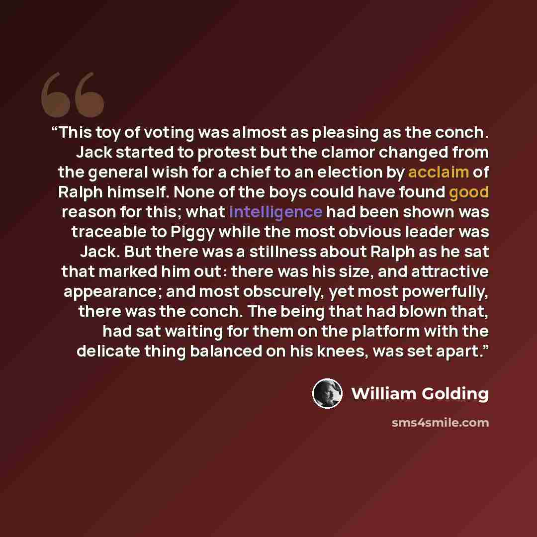 “This toy of voting was almost as pleasing as the conch. Jack started to protest but the clamor changed from the general wish for a chief to an election by acclaim of Ralph himself. None of the boys could have found good reason for this; what intelligence had been shown was traceable to Piggy while…” quote by William Golding