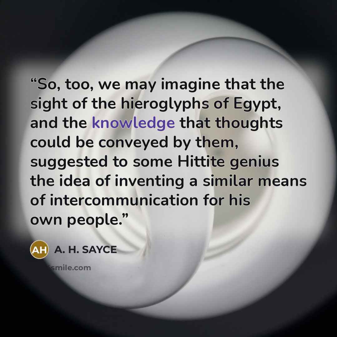“So, too, we may imagine that the sight of the hieroglyphs of Egypt, and the knowledge that thoughts could be conveyed by them, suggested to some Hittite genius the idea of inventing a similar means of intercommunication for his own people.” quote by A. H. SAYCE