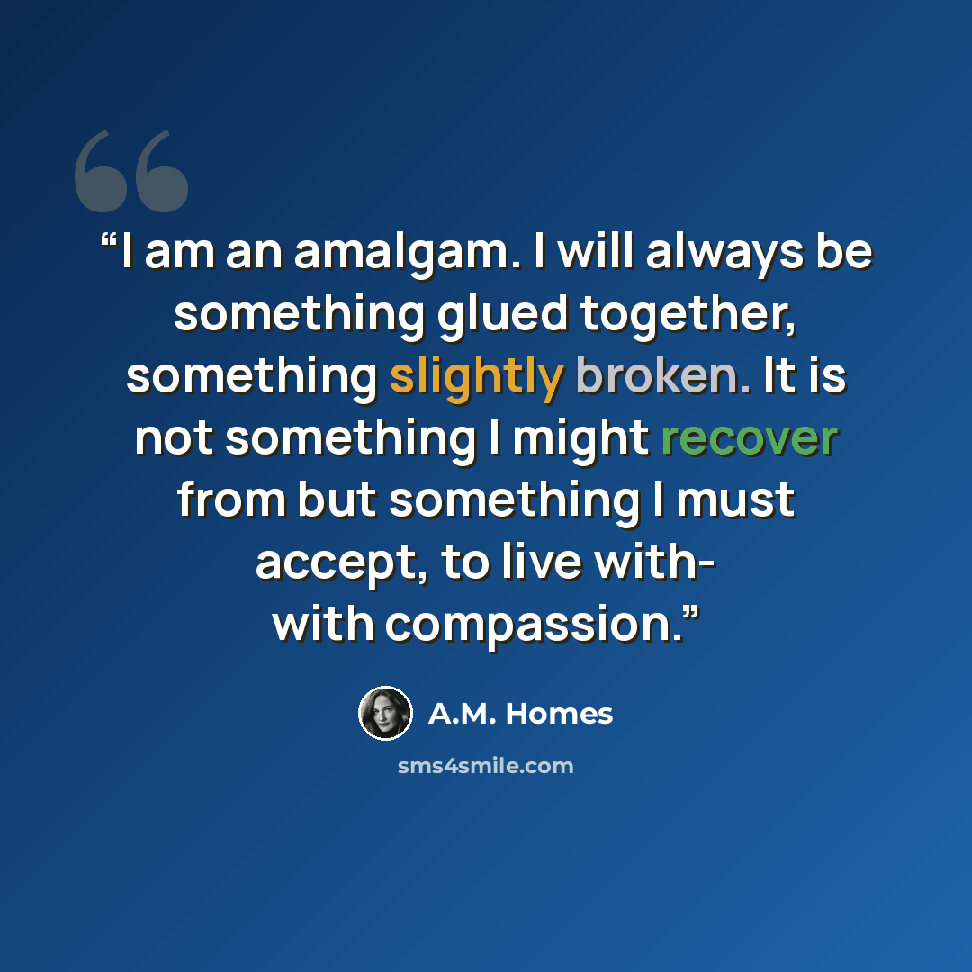 “I am an amalgam. I will always be something glued together, something slightly broken. It is not something I might recover from but something I must accept, to live with- with compassion.” quote by A.M. Homes