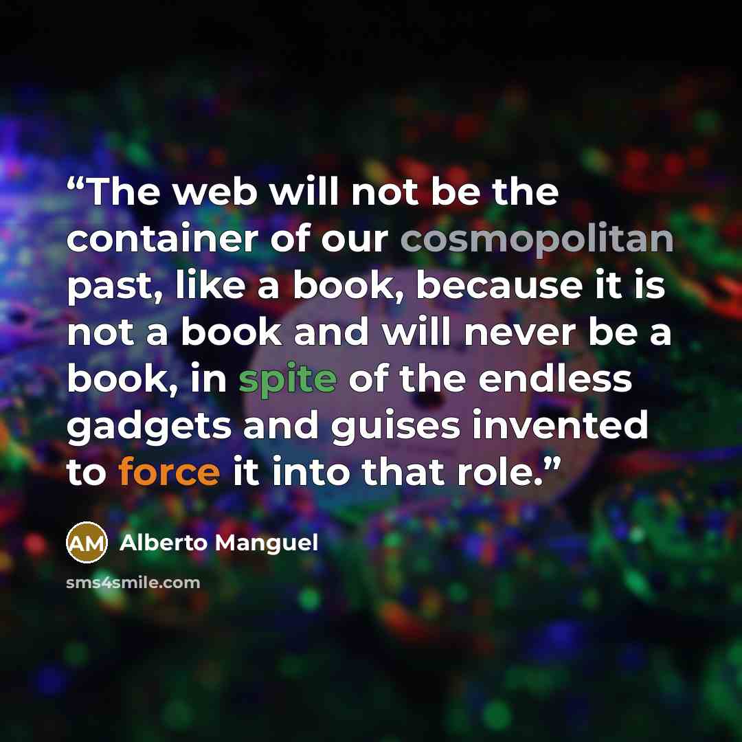 “The web will not be the container of our cosmopolitan past, like a book, because it is not a book and will never be a book, in spite of the endless gadgets and guises invented to force it into that role.” quote by Alberto Manguel