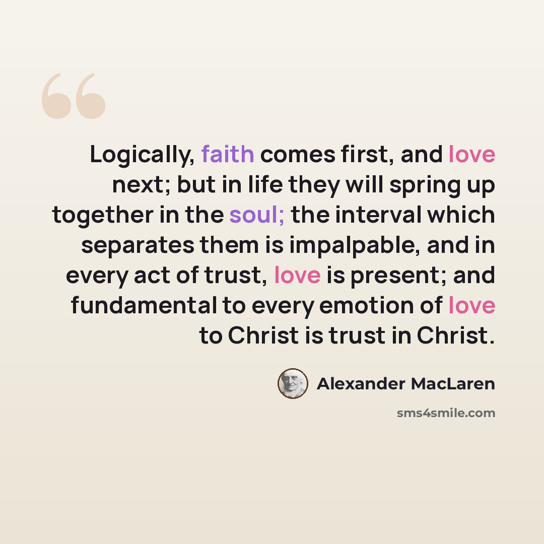 “Logically, faith comes first, and love next; but in life they will spring up together in the soul; the interval which separates them is impalpable, and in every act of trust, love is present; and fundamental to every emotion of love to Christ is trust in Christ.” quote by Alexander MacLaren