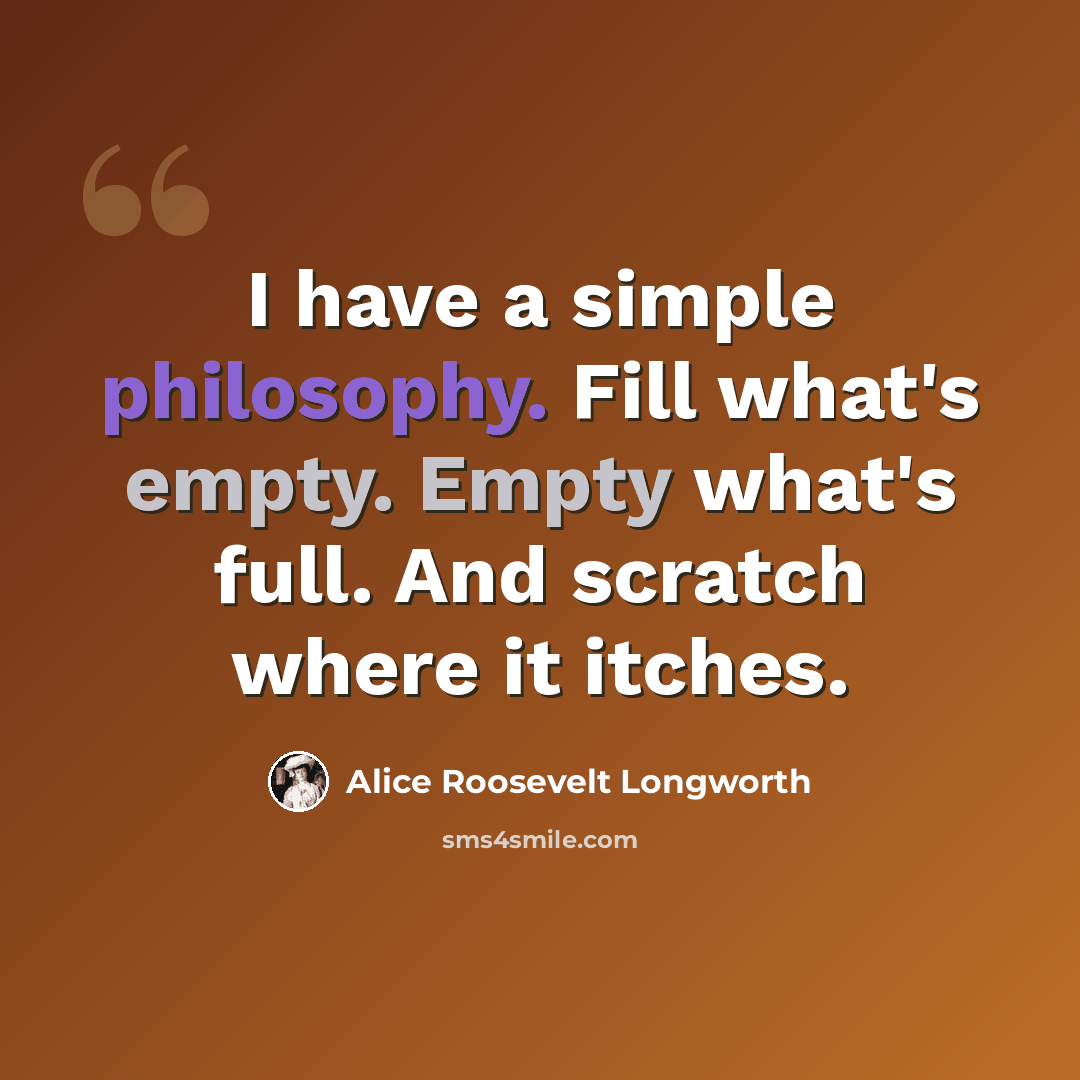 “I have a simple philosophy. Fill what's empty. Empty what's full. And scratch where it itches.” quote by Alice Roosevelt Longworth