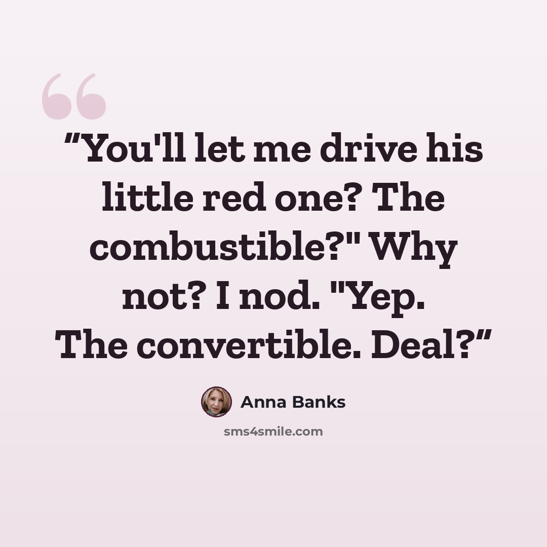 “You'll let me drive his little red one? The combustible?" Why not? I nod. "Yep. The convertible. Deal?” quote by Anna Banks