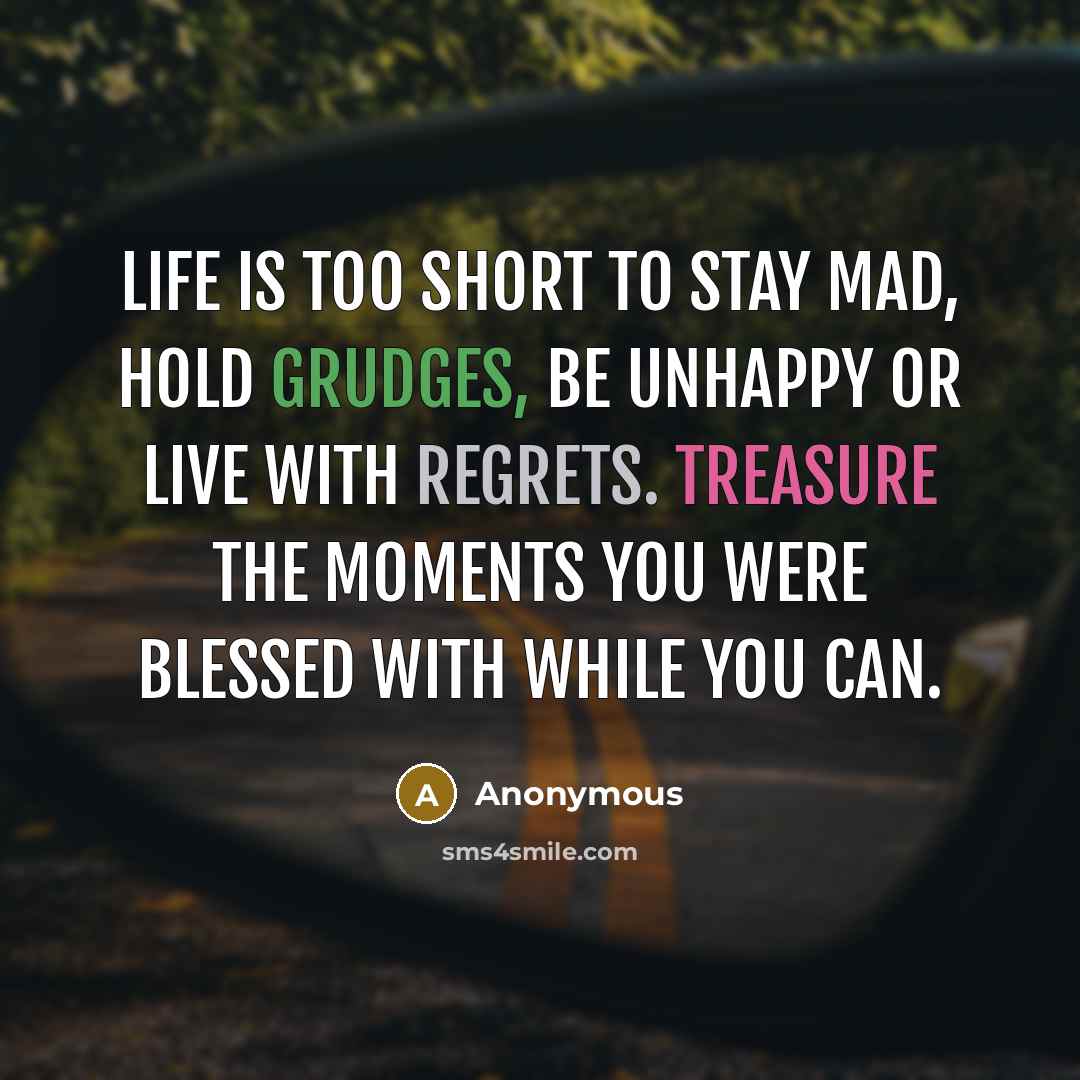 “Life is too short to stay mad, hold grudges, be unhappy or live with regrets. Treasure the moments you were blessed with while you can.” quote by Anonymous