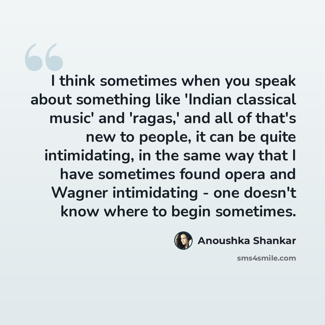 “I think sometimes when you speak about something like 'Indian classical music' and 'ragas,' and all of that's new to people, it can be quite intimidating, in the same way that I have sometimes found opera and Wagner intimidating - one doesn't know where to begin sometimes.” quote by Anoushka Shankar