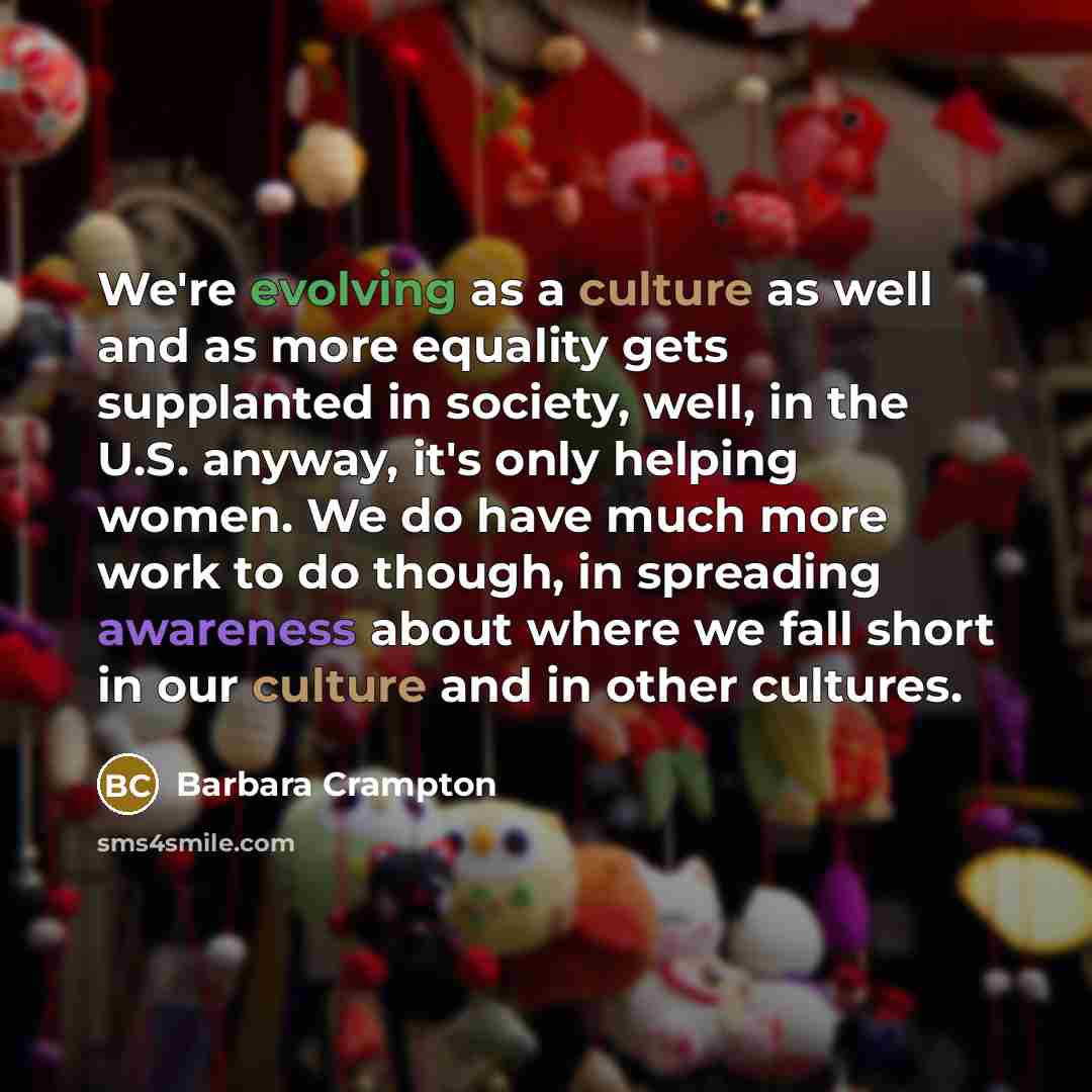 “We're evolving as a culture as well and as more equality gets supplanted in society, well, in the U.S. anyway, it's only helping women. We do have much more work to do though, in spreading awareness about where we fall short in our culture and in other cultures.” quote by Barbara Crampton