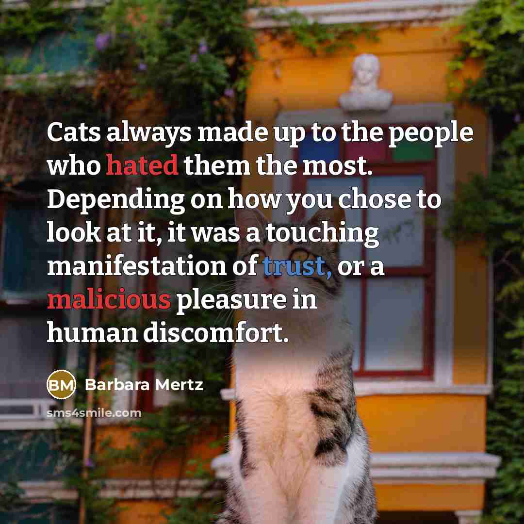 “Cats always made up to the people who hated them the most. Depending on how you chose to look at it, it was a touching manifestation of trust, or a malicious pleasure in human discomfort.” quote by Barbara Mertz