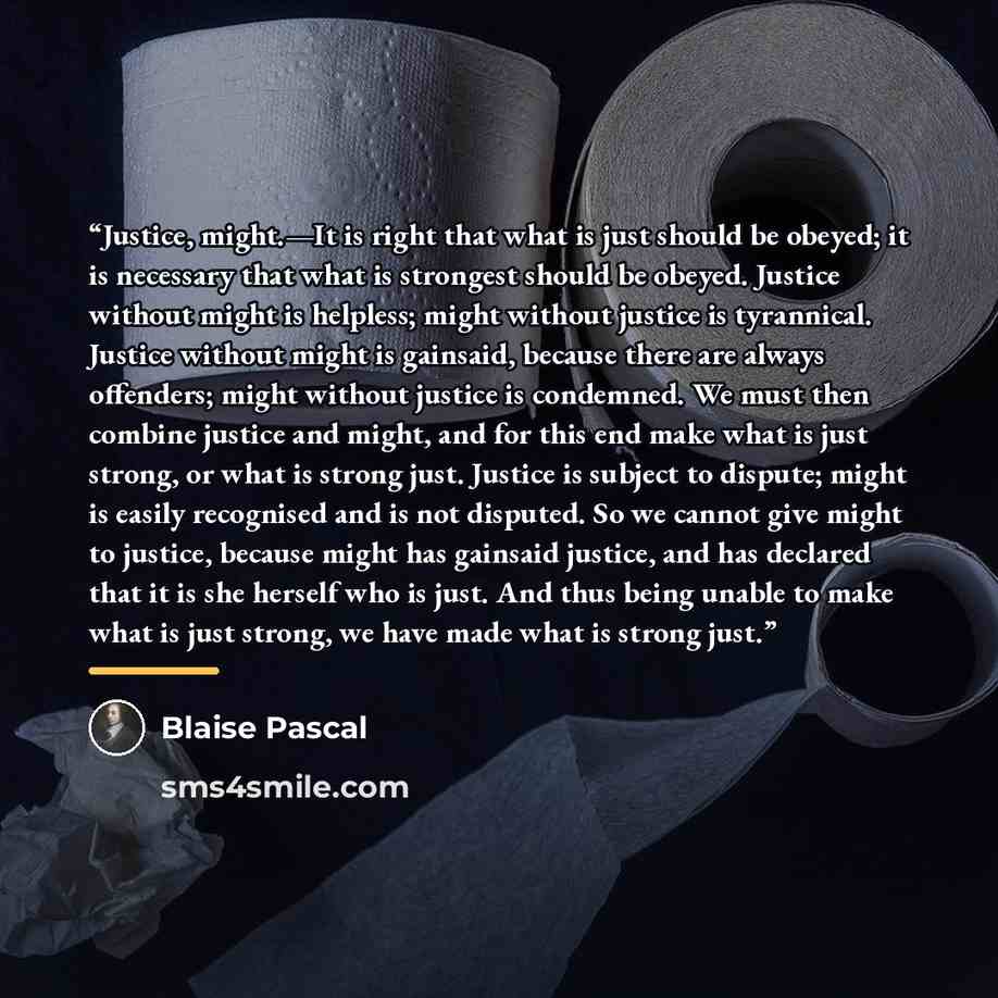“Justice, might.—It is right that what is just should be obeyed; it is necessary that what is strongest should be obeyed. Justice without might is helpless; might without justice is tyrannical. Justice without might is gainsaid, because there are always offenders; might without justice is…” quote by Blaise Pascal