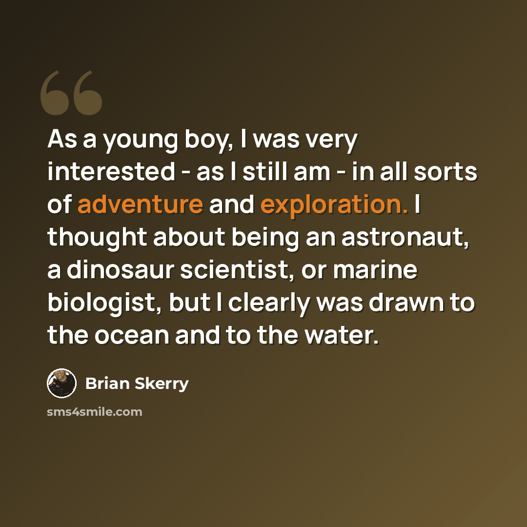 “As a young boy, I was very interested - as I still am - in all sorts of adventure and exploration. I thought about being an astronaut, a dinosaur scientist, or marine biologist, but I clearly was drawn to the ocean and to the water.” quote by Brian Skerry