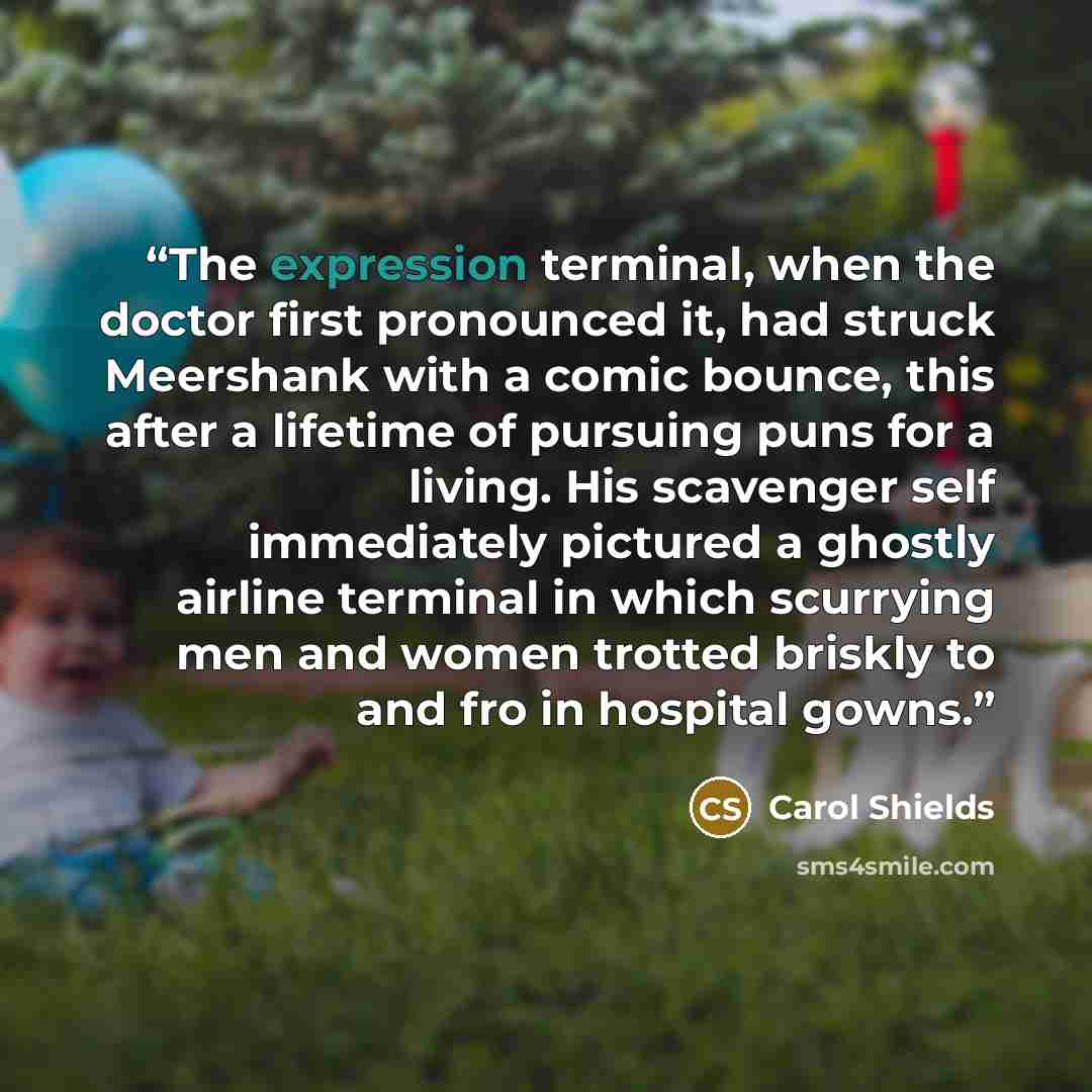 “The expression terminal, when the doctor first pronounced it, had struck Meershank with a comic bounce, this after a lifetime of pursuing puns for a living. His scavenger self immediately pictured a ghostly airline terminal in which scurrying men and women trotted briskly to and fro in hospital…” quote by Carol Shields