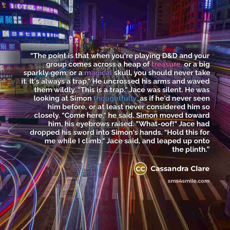 “The point is that when you're playing D&D and your group comes across a heap of treasure, or a big sparkly gem, or a magical skull, you should never take it. It's always a trap." He uncrossed his arms and waved them wildly. "This is a trap." Jace was silent. He was looking at Simon thoughtfully…” quote by Cassandra Clare