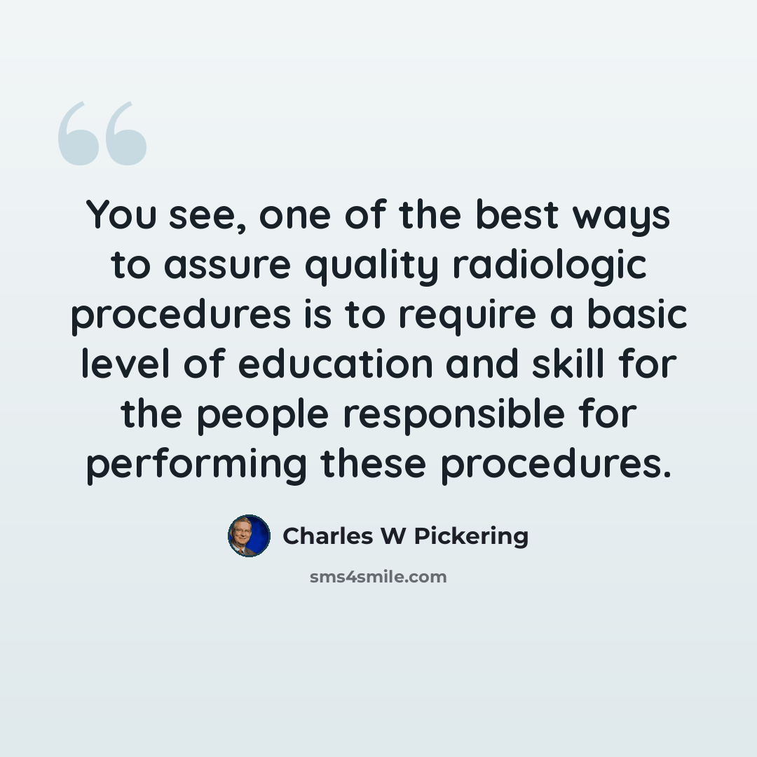 “You see, one of the best ways to assure quality radiologic procedures is to require a basic level of education and skill for the people responsible for performing these procedures.” quote by Charles W Pickering