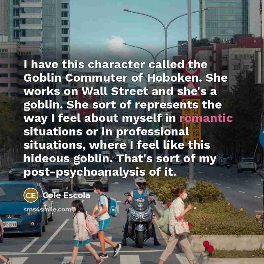 “I have this character called the Goblin Commuter of Hoboken. She works on Wall Street and she's a goblin. She sort of represents the way I feel about myself in romantic situations or in professional situations, where I feel like this hideous goblin. That's sort of my post-psychoanalysis of it.” quote by Cole Escola