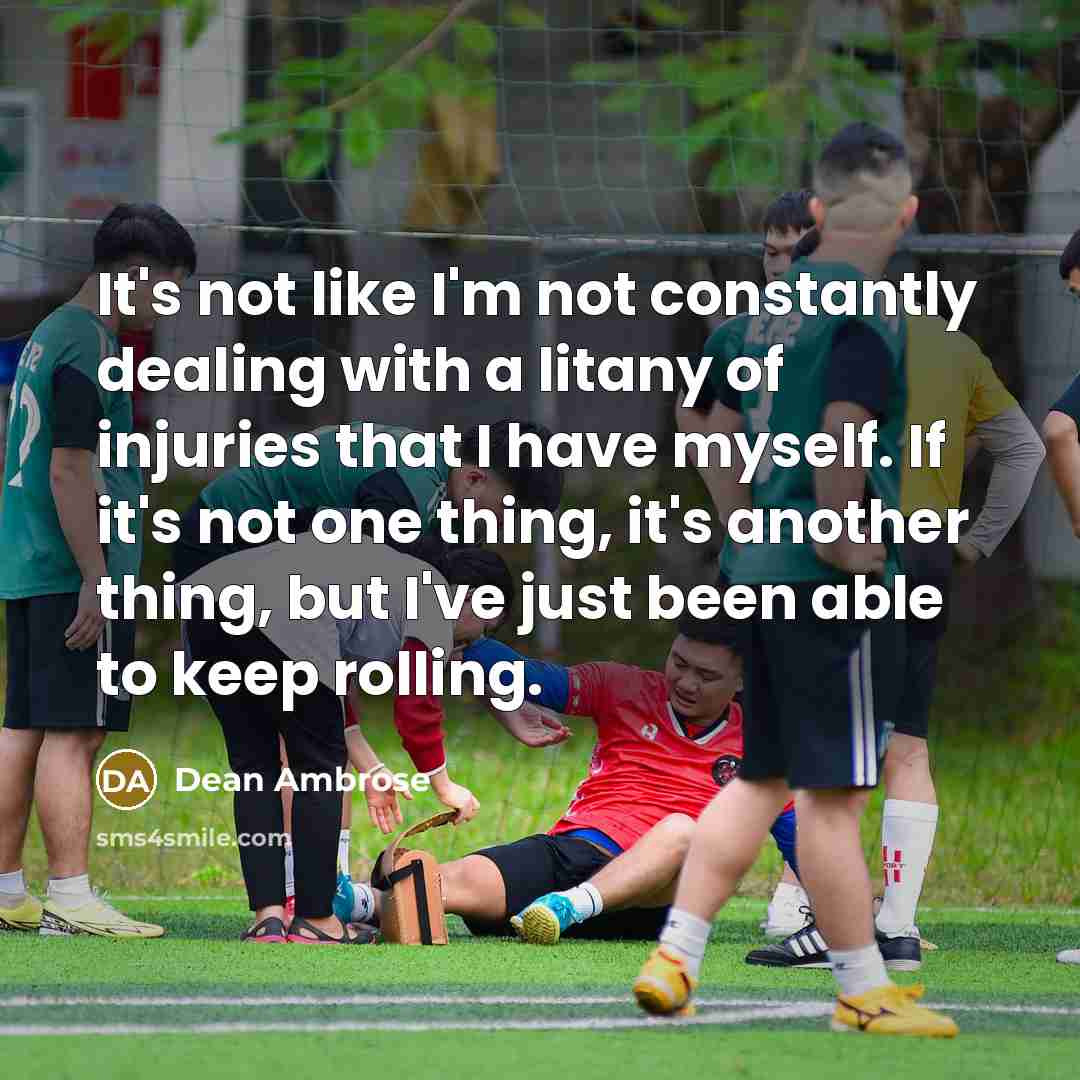 “It's not like I'm not constantly dealing with a litany of injuries that I have myself. If it's not one thing, it's another thing, but I've just been able to keep rolling.” quote by Dean Ambrose