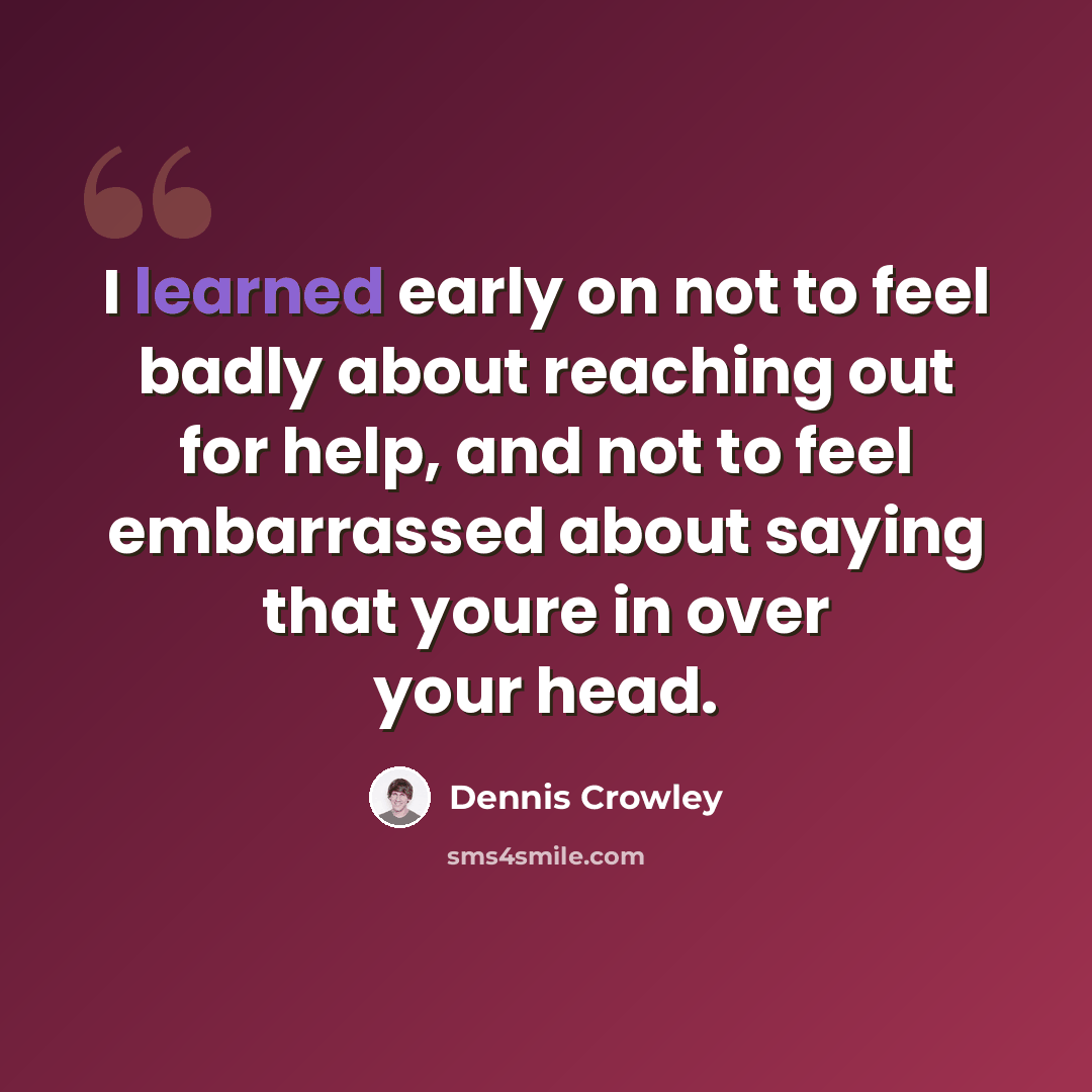 “I learned early on not to feel badly about reaching out for help, and not to feel embarrassed about saying that youre in over your head.” quote by Dennis Crowley