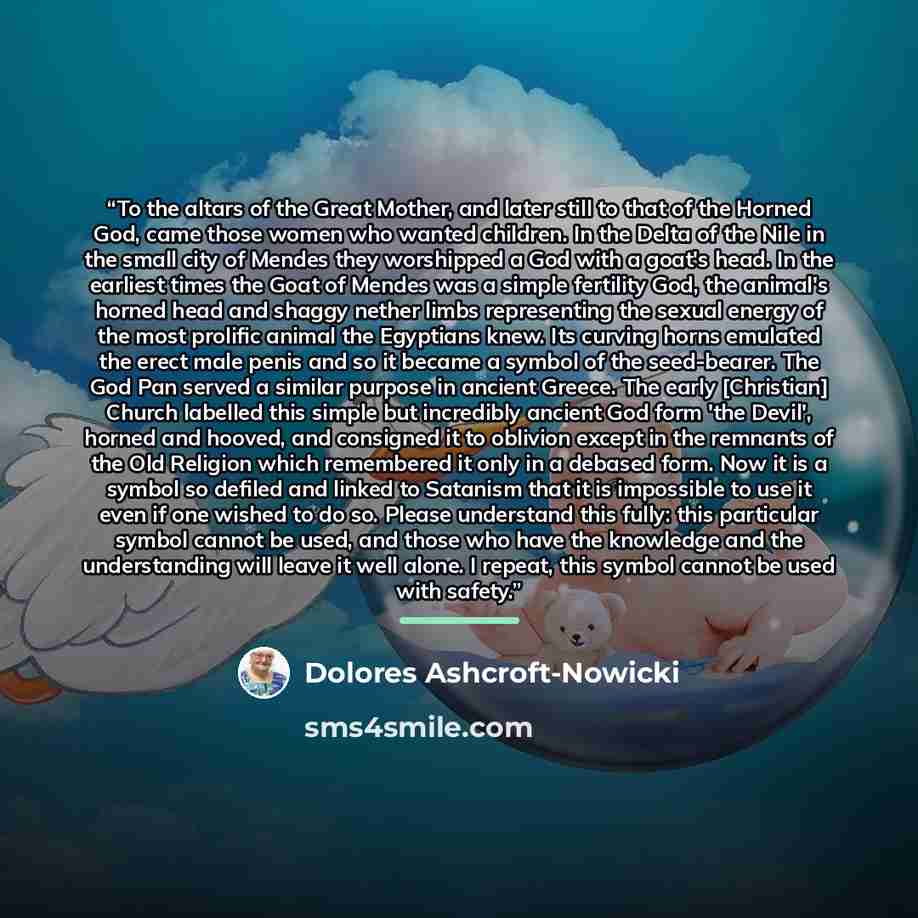 “To the altars of the Great Mother, and later still to that of the Horned God, came those women who wanted children. In the Delta of the Nile in the small city of Mendes they worshipped a God with a goat's head. In the earliest times the Goat of Mendes was a simple fertility God, the animal's…” quote by Dolores Ashcroft-Nowicki