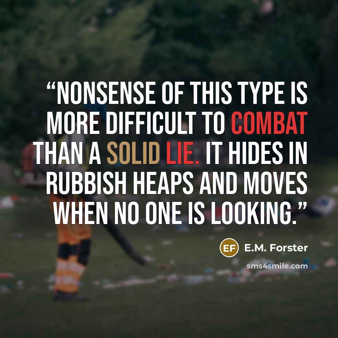 “Nonsense of this type is more difficult to combat than a solid lie. It hides in rubbish heaps and moves when no one is looking.” quote by E.M. Forster