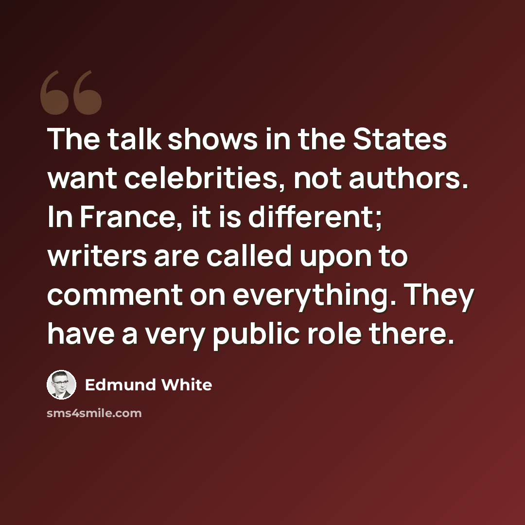 “The talk shows in the States want celebrities, not authors. In France, it is different; writers are called upon to comment on everything. They have a very public role there.” quote by Edmund White