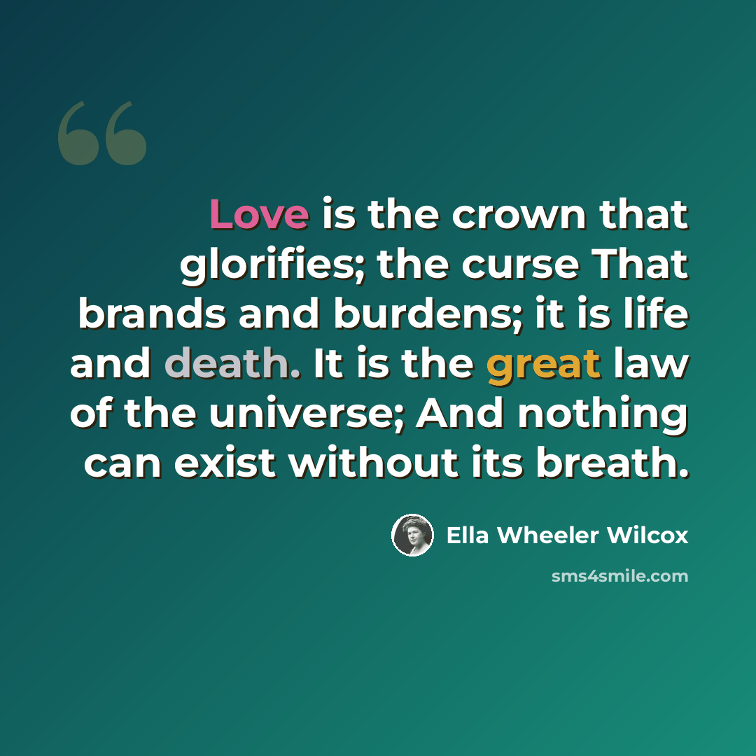“Love is the crown that glorifies; the curse That brands and burdens; it is life and death. It is the great law of the universe; And nothing can exist without its breath.” quote by Ella Wheeler Wilcox