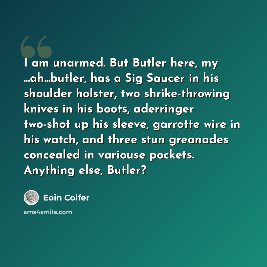 “I am unarmed. But Butler here, my ...ah...butler, has a Sig Saucer in his shoulder holster, two shrike-throwing knives in his boots, aderringer two-shot up his sleeve, garrotte wire in his watch, and three stun greanades concealed in variouse pockets. Anything else, Butler?” quote by Eoin Colfer