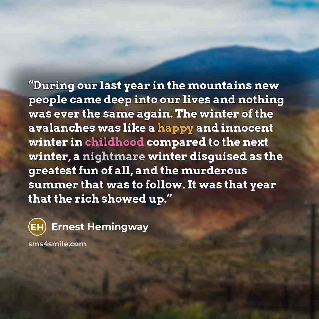 “During our last year in the mountains new people came deep into our lives and nothing was ever the same again. The winter of the avalanches was like a happy and innocent winter in childhood compared to the next winter, a nightmare winter disguised as the greatest fun of all, and the murderous…” quote by Ernest Hemingway