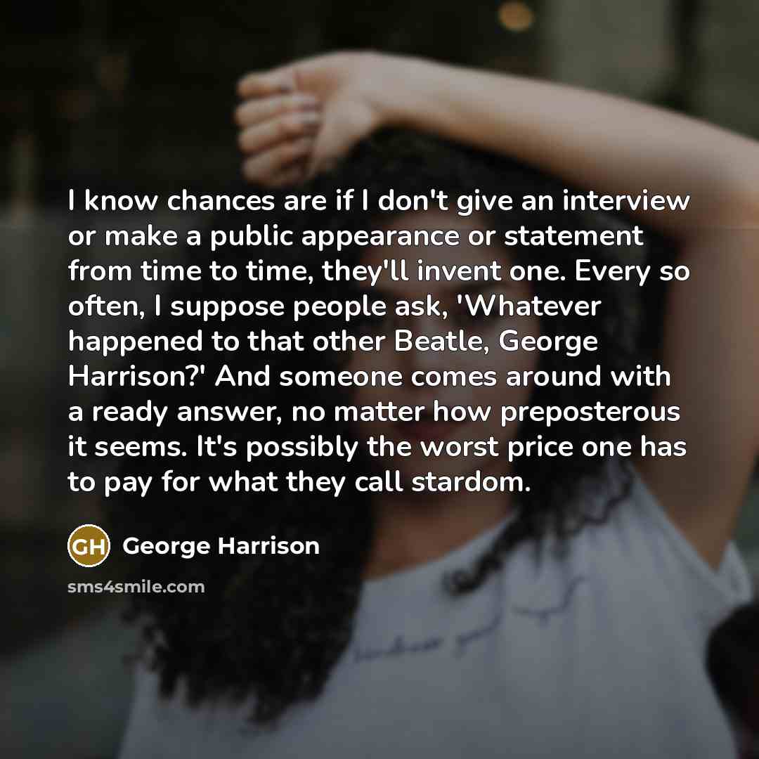 “I know chances are if I don't give an interview or make a public appearance or statement from time to time, they'll invent one. Every so often, I suppose people ask, 'Whatever happened to that other Beatle, George Harrison?' And someone comes around with a ready answer, no matter how preposterous…” quote by George Harrison