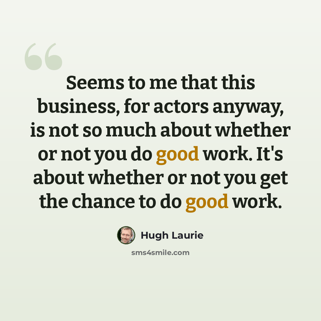 “Seems to me that this business, for actors anyway, is not so much about whether or not you do good work. It's about whether or not you get the chance to do good work.” quote by Hugh Laurie