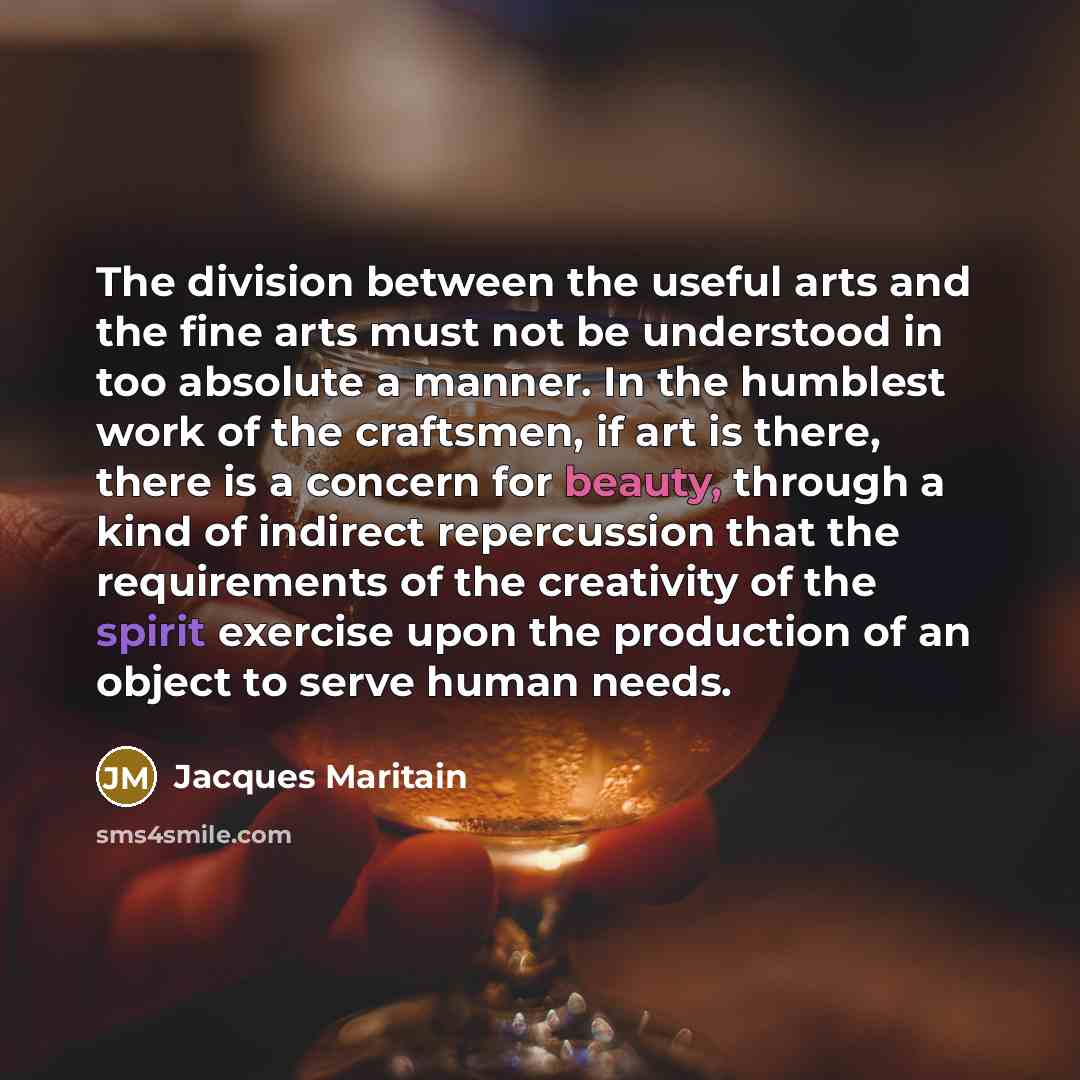 “The division between the useful arts and the fine arts must not be understood in too absolute a manner. In the humblest work of the craftsmen, if art is there, there is a concern for beauty, through a kind of indirect repercussion that the requirements of the creativity of the spirit exercise upon…” quote by Jacques Maritain