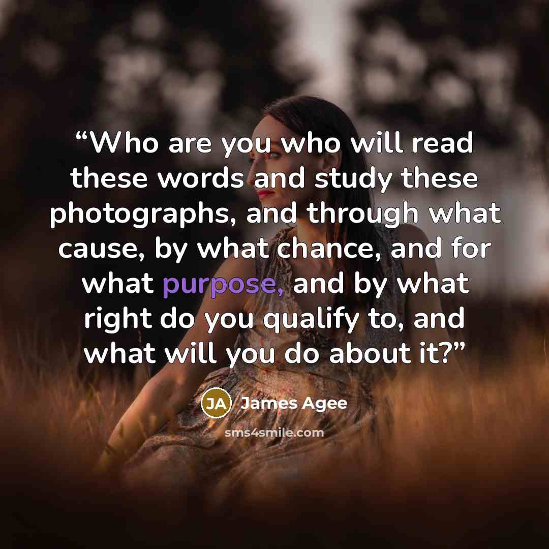 “Who are you who will read these words and study these photographs, and through what cause, by what chance, and for what purpose, and by what right do you qualify to, and what will you do about it?” quote by James Agee