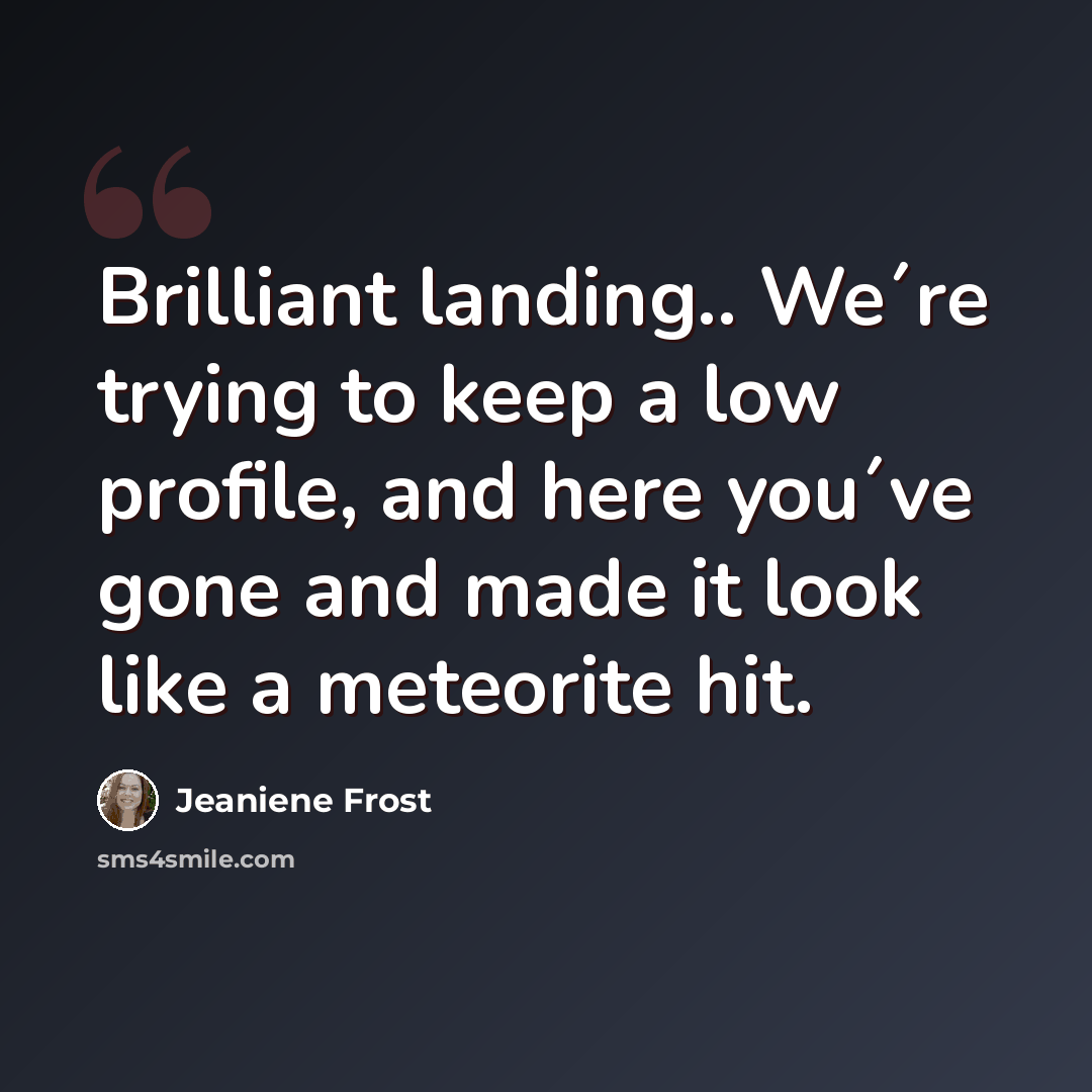 “Brilliant landing.. We´re trying to keep a low profile, and here you´ve gone and made it look like a meteorite hit.” quote by Jeaniene Frost