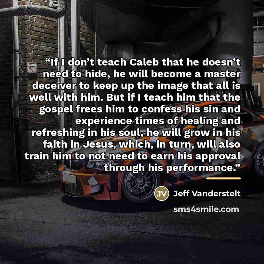 “If I don’t teach Caleb that he doesn’t need to hide, he will become a master deceiver to keep up the image that all is well with him. But if I teach him that the gospel frees him to confess his sin and experience times of healing and refreshing in his soul, he will grow in his faith in Jesus…” quote by Jeff Vanderstelt
