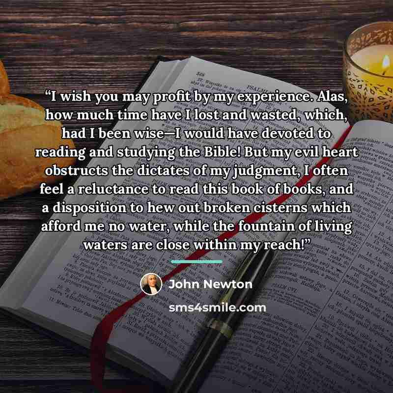“I wish you may profit by my experience. Alas, how much time have I lost and wasted, which, had I been wise—I would have devoted to reading and studying the Bible! But my evil heart obstructs the dictates of my judgment, I often feel a reluctance to read this book of books, and a disposition to hew…” quote by John Newton