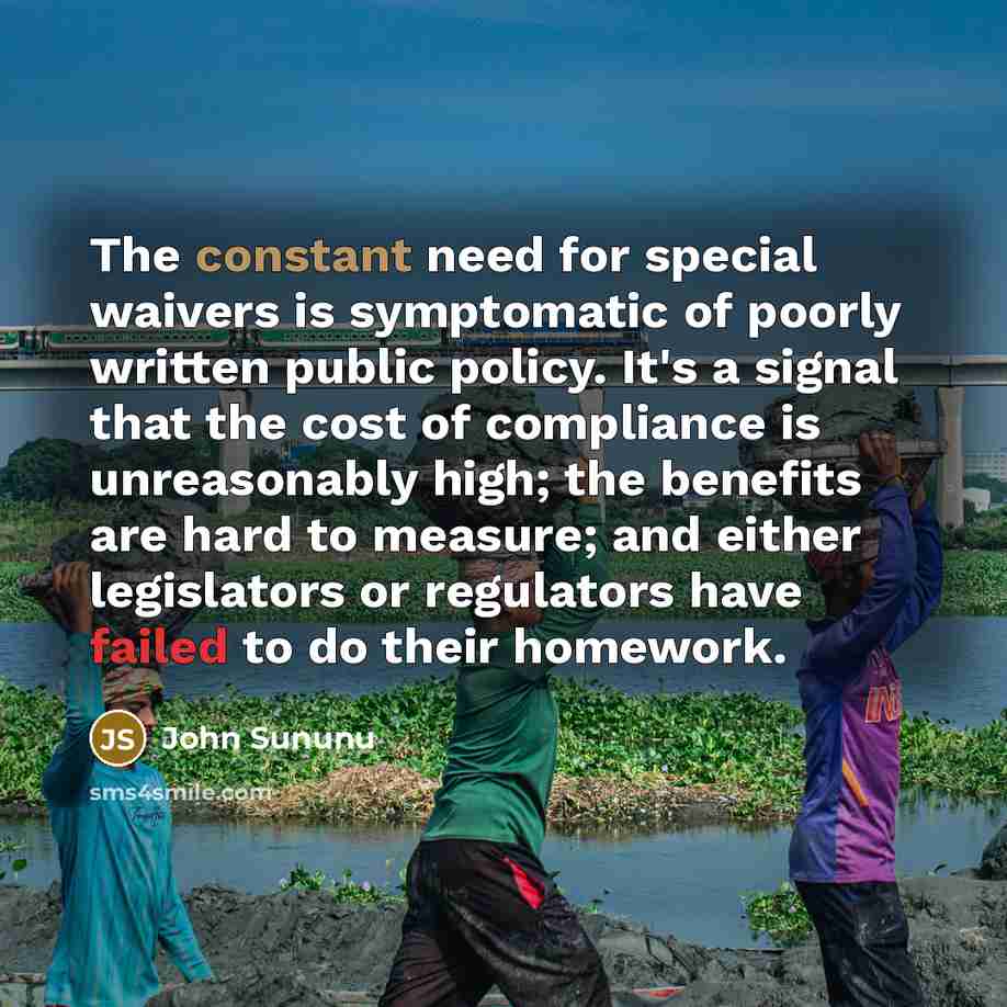 “The constant need for special waivers is symptomatic of poorly written public policy. It's a signal that the cost of compliance is unreasonably high; the benefits are hard to measure; and either legislators or regulators have failed to do their homework.” quote by John Sununu