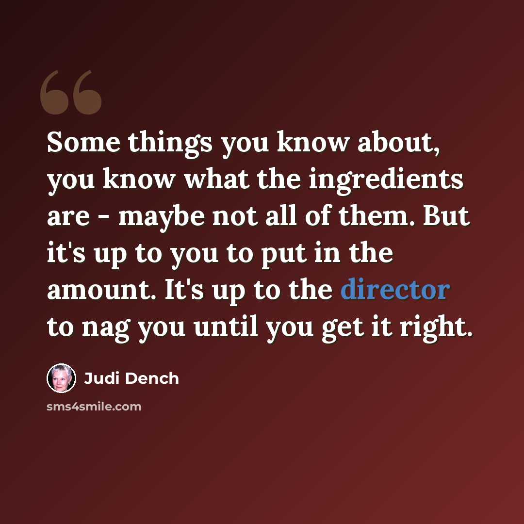 “Some things you know about, you know what the ingredients are - maybe not all of them. But it's up to you to put in the amount. It's up to the director to nag you until you get it right.” quote by Judi Dench