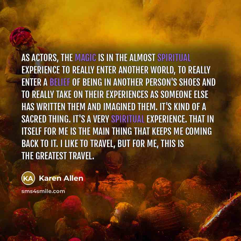 “As actors, the magic is in the almost spiritual experience to really enter another world, to really enter a belief of being in another person's shoes and to really take on their experiences as someone else has written them and imagined them. It's kind of a sacred thing. It's a very spiritual…” quote by Karen Allen