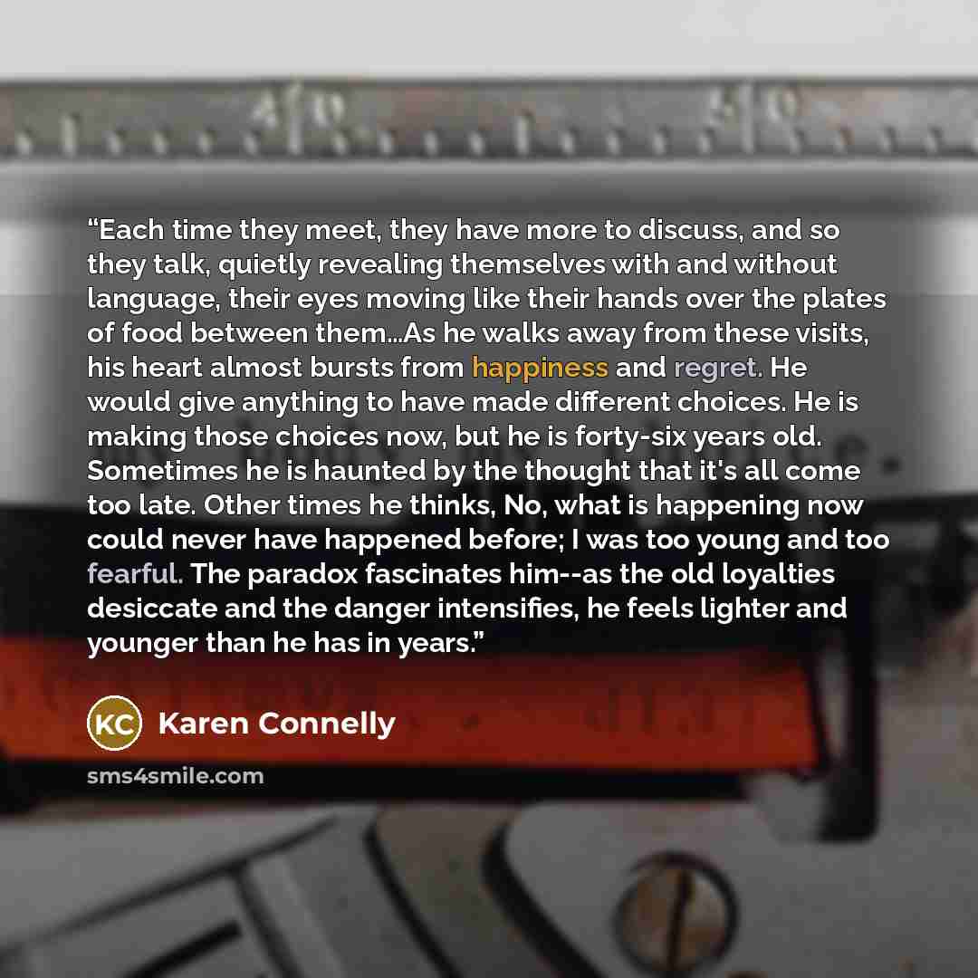 “Each time they meet, they have more to discuss, and so they talk, quietly revealing themselves with and without language, their eyes moving like their hands over the plates of food between them…As he walks away from these visits, his heart almost bursts from happiness and regret. He would give…” quote by Karen Connelly