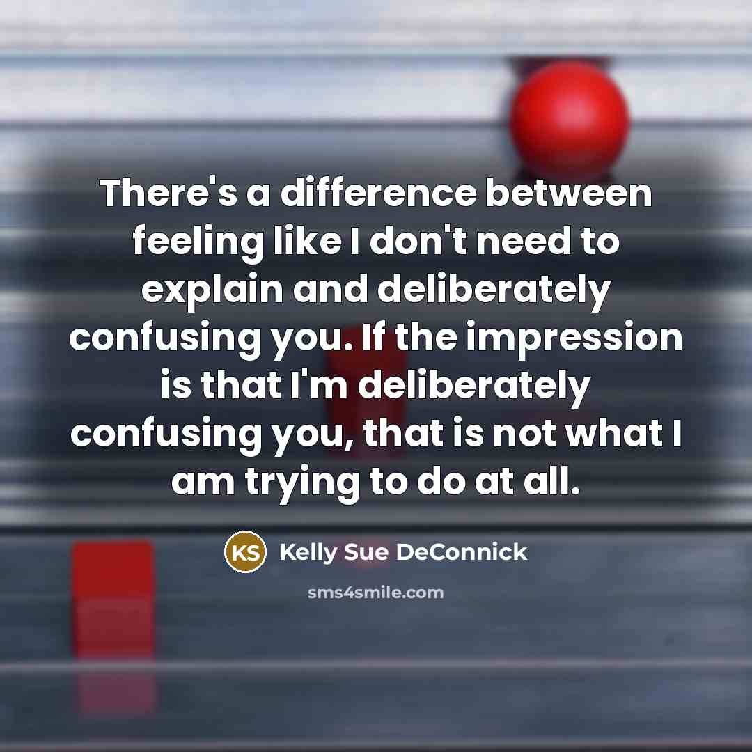 “There's a difference between feeling like I don't need to explain and deliberately confusing you. If the impression is that I'm deliberately confusing you, that is not what I am trying to do at all.” quote by Kelly Sue DeConnick