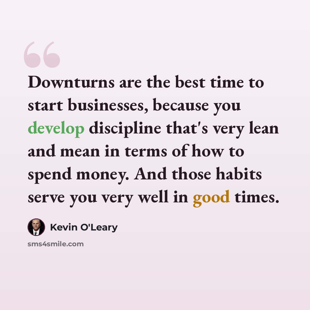“Downturns are the best time to start businesses, because you develop discipline that's very lean and mean in terms of how to spend money. And those habits serve you very well in good times.” quote by Kevin O'Leary