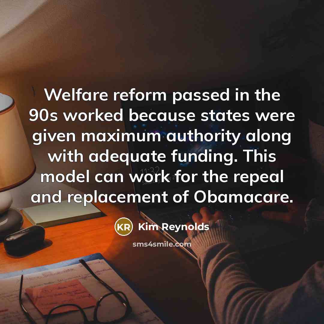 “Welfare reform passed in the 90s worked because states were given maximum authority along with adequate funding. This model can work for the repeal and replacement of Obamacare.” quote by Kim Reynolds