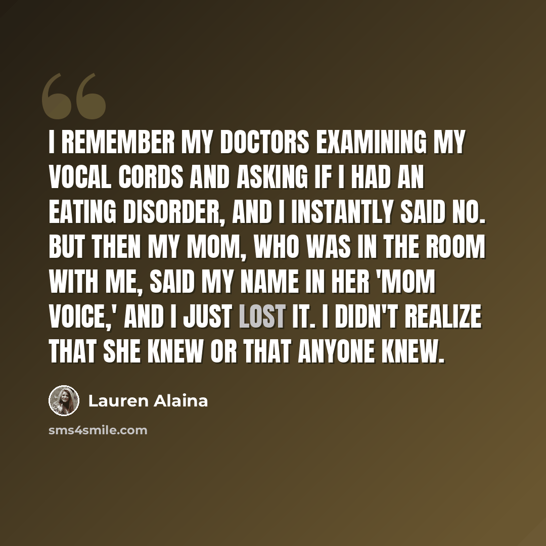 “I remember my doctors examining my vocal cords and asking if I had an eating disorder, and I instantly said no. But then my mom, who was in the room with me, said my name in her 'mom voice,' and I just lost it. I didn't realize that she knew or that anyone knew.” quote by Lauren Alaina