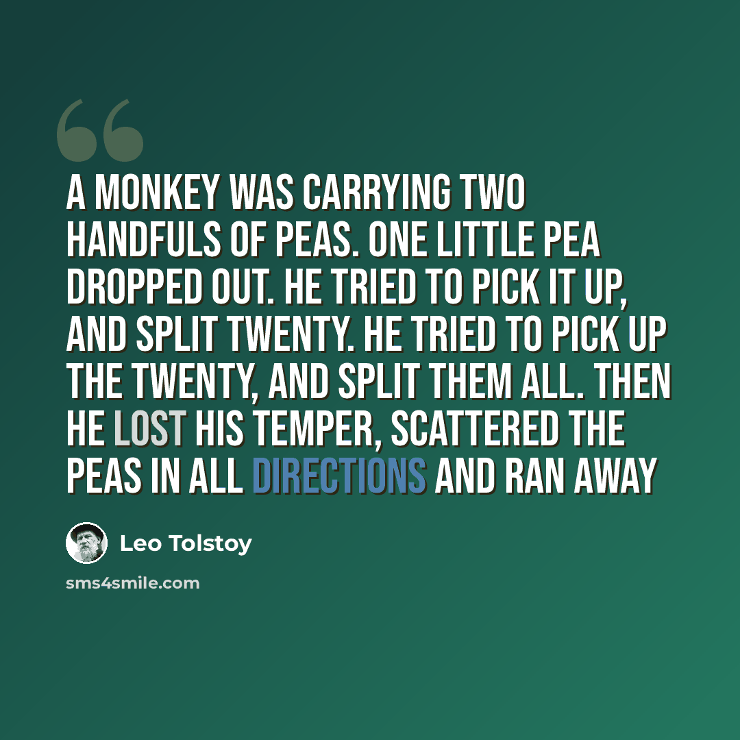 “A monkey was carrying two handfuls of peas. One little pea dropped out. He tried to pick it up, and split twenty. He tried to pick up the twenty, and split them all. Then he lost his temper, scattered the peas in all directions and ran away” quote by Leo Tolstoy