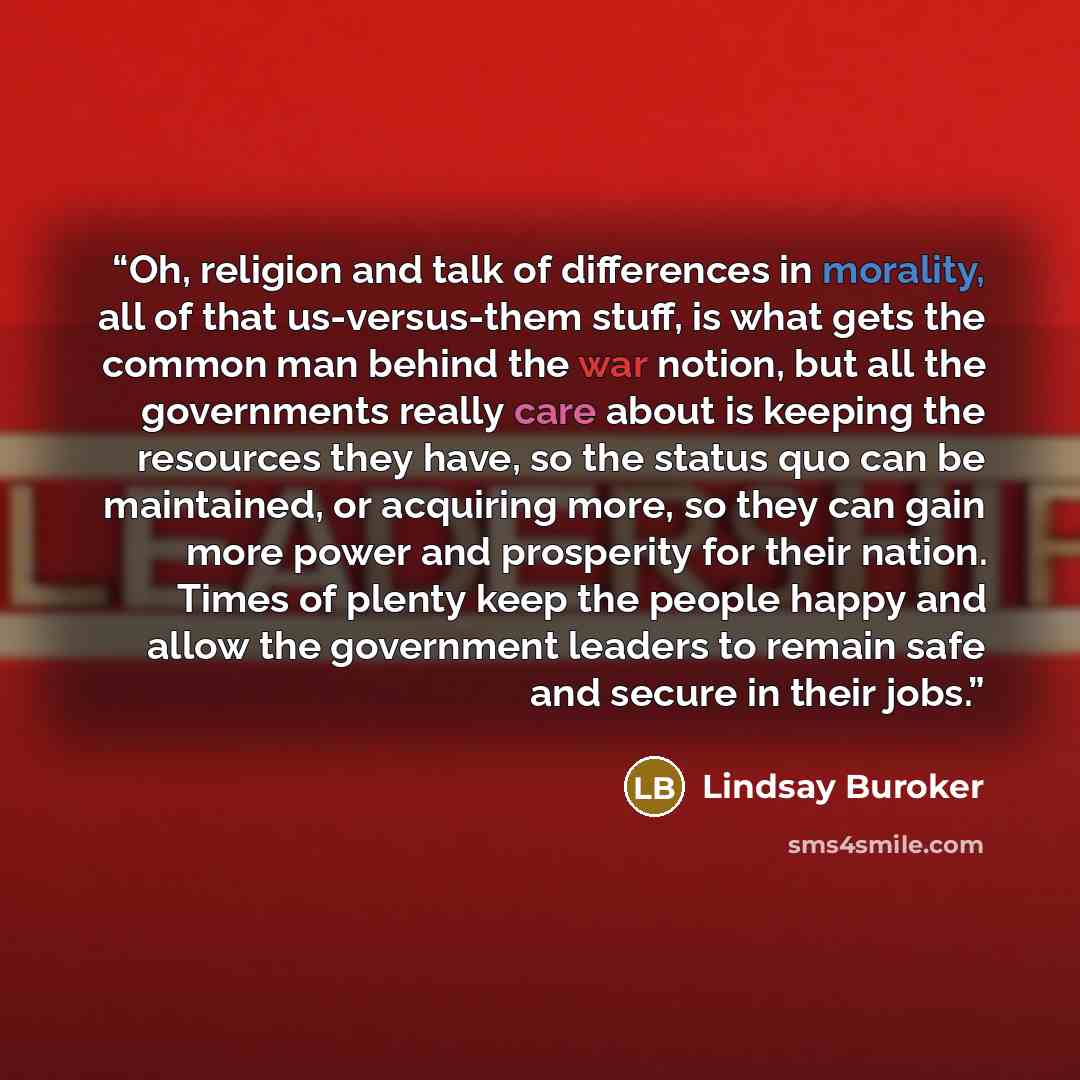“Oh, religion and talk of differences in morality, all of that us-versus-them stuff, is what gets the common man behind the war notion, but all the governments really care about is keeping the resources they have, so the status quo can be maintained, or acquiring more, so they can gain more power…” quote by Lindsay Buroker