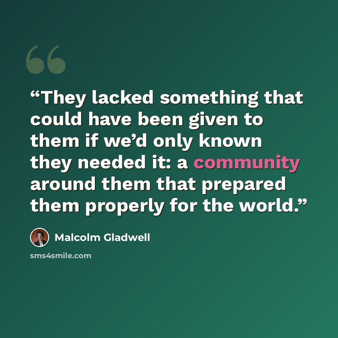 “They lacked something that could have been given to them if we’d only known they needed it: a community around them that prepared them properly for the world.” quote by Malcolm Gladwell