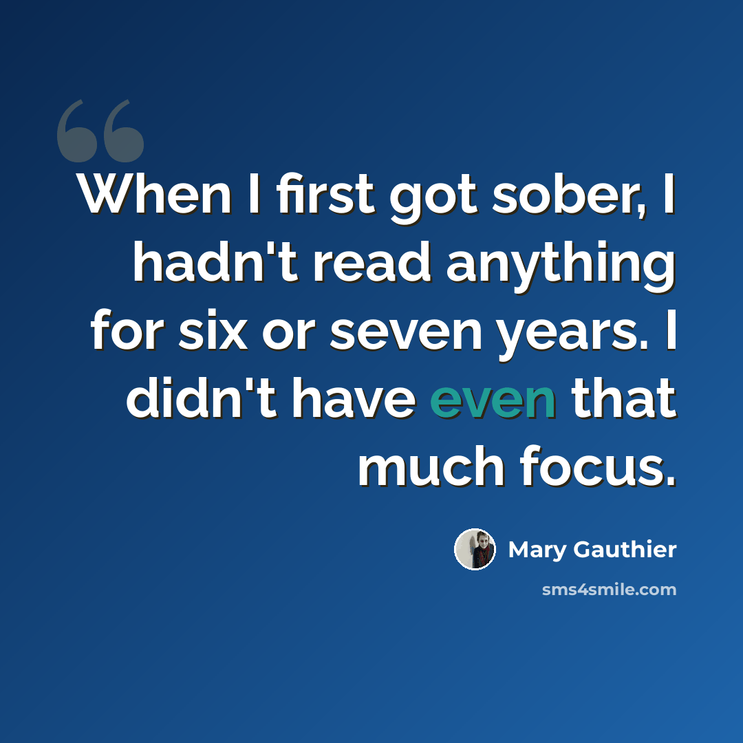 “When I first got sober, I hadn't read anything for six or seven years. I didn't have even that much focus.” quote by Mary Gauthier