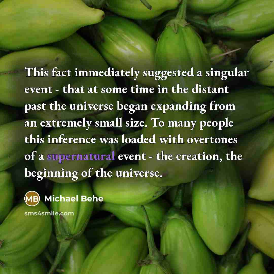 “This fact immediately suggested a singular event - that at some time in the distant past the universe began expanding from an extremely small size. To many people this inference was loaded with overtones of a supernatural event - the creation, the beginning of the universe.” quote by Michael Behe