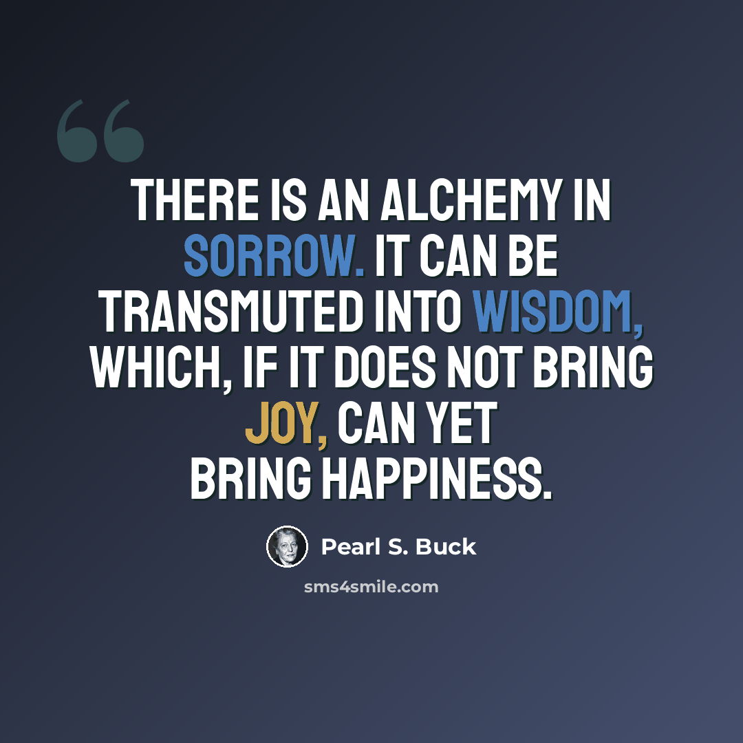 “There is an alchemy in sorrow. It can be transmuted into wisdom, which, if it does not bring joy, can yet bring happiness.” quote by Pearl S. Buck