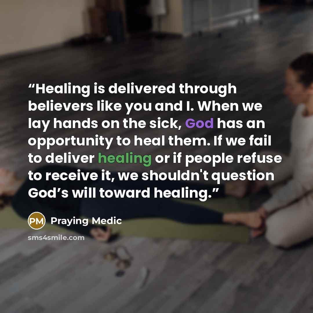 “Healing is delivered through believers like you and I. When we lay hands on the sick, God has an opportunity to heal them. If we fail to deliver healing or if people refuse to receive it, we shouldn't question God’s will toward healing.” quote by Praying Medic